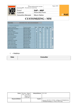 CUSTOMIZING - MM
ÚPlaut Implementation Assistant
Document:MBP – Documento de Customizing
Módulo SD
Página 18959
Project SAP – MBP
Customer Antonio Braz Ferrari
Consulting Manager Mauro Gelme
1 – Histórico
Data Consultor
Status Revisão Página
189 21/01/2017
Página 189
21/01/2017
Solução/Release R/3 4.6C
Responsabilidade Arquivo /
unoconv/20170121170724_7a50daa7a12b70d62b676c5
5495b8ab7b5b0dece/1-170121170723.doc
 