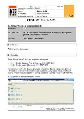 CUSTOMIZING - MM
ÚPlaut Implementation Assistant
Document:MBP – Documento de Customizing
Módulo SD
Página 1959
Project SAP – MBP
Customer Antonio Braz Ferrari
Consulting Manager Mauro Gelme
7. Atribuir Centro à Empresa(OX18)
Transação: OX18
IMG Path v.46C: IMG  Estrutura do empreendimento  Atribuição  Logística -
geral  Atribuir centro - empresa
Request: DEVK900040 – Módulo MM
1 - Finalidade
Atribuir centros à empresa.
2 - Conteúdo
Cada Centro (planta) deve ser associado à empresa:
- 0101 – Centro Barra do Piraí à Empresa 0101 (MBP S/A).
- 0102 – Centro Matão à Empresa 0101 (MBP S/A).
Para eliminar um Centro de uma Empresa, selecione o Centro, e clique em Eliminar.
Para atribuir uma Centro à uma Empresa, selecione a Empresa e clique em Atribuir,
surgirá uma janela para escolha do Centro, selecione o Centro desejado e tecle Enter.
A Customização deverá ficar como abaixo:
Status Revisão Página
19 21/01/2017
Página 19
21/01/2017
Solução/Release R/3 4.6C
Responsabilidade Arquivo /
unoconv/20170121170724_7a50daa7a12b70d62b676c5
5495b8ab7b5b0dece/1-170121170723.doc
 