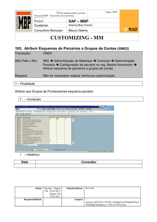 CUSTOMIZING - MM
ÚPlaut Implementation Assistant
Document:MBP – Documento de Customizing
Módulo SD
Página 19659
Project SAP – MBP
Customer Antonio Braz Ferrari
Consulting Manager Mauro Gelme
105. Atribuir Esquemas de Parceiros a Grupos de Contas (OMZ5)
Transação: OMZ5
IMG Path v.46c: IMG  Administração de Materiais  Compras  Determinação
Parceiro  Configuração de parceiro no reg. Mestre fornecedor 
Atribuir esquema de parceiros a grupos de contas
Request: Não foi necessário realizar nenhuma customização.
1 – Finalidade
Atribuir aos Grupos de Fornecedores esquema parceiro
1 – Conteúdo
1 – Histórico
Data Consultor
Status Revisão Página
196 21/01/2017
Página 196
21/01/2017
Solução/Release R/3 4.6C
Responsabilidade Arquivo /
unoconv/20170121170724_7a50daa7a12b70d62b676c5
5495b8ab7b5b0dece/1-170121170723.doc
 