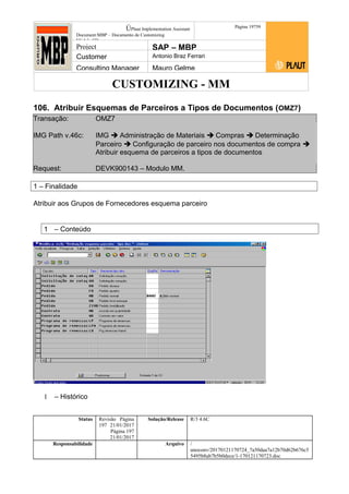 CUSTOMIZING - MM
ÚPlaut Implementation Assistant
Document:MBP – Documento de Customizing
Módulo SD
Página 19759
Project SAP – MBP
Customer Antonio Braz Ferrari
Consulting Manager Mauro Gelme
106. Atribuir Esquemas de Parceiros a Tipos de Documentos (OMZ7)
Transação: OMZ7
IMG Path v.46c: IMG  Administração de Materiais  Compras  Determinação
Parceiro  Configuração de parceiro nos documentos de compra 
Atribuir esquema de parceiros a tipos de documentos
Request: DEVK900143 – Modulo MM.
1 – Finalidade
Atribuir aos Grupos de Fornecedores esquema parceiro
1 – Conteúdo
1 – Histórico
Status Revisão Página
197 21/01/2017
Página 197
21/01/2017
Solução/Release R/3 4.6C
Responsabilidade Arquivo /
unoconv/20170121170724_7a50daa7a12b70d62b676c5
5495b8ab7b5b0dece/1-170121170723.doc
 