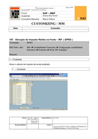 CUSTOMIZING - MM
ÚPlaut Implementation Assistant
Document:MBP – Documento de Customizing
Módulo SD
Página 19859
Project SAP – MBP
Customer Antonio Braz Ferrari
Consulting Manager Mauro Gelme
Data Consultor
107. Ativação do Imposto Retido na Fonte – IRF ( SPRO )
Transação: SPRO
IMG Path v.46c: IMG  Contabilidade Financeira  Configuração contabilidade
financeira  Empresa  Ativar IRF ampliado
Request:
1 – Finalidade
Ativar o calculo de imposto de renda ampliado
1 – Conteúdo
Status Revisão Página
198 21/01/2017
Página 198
21/01/2017
Solução/Release R/3 4.6C
Responsabilidade Arquivo /
unoconv/20170121170724_7a50daa7a12b70d62b676c5
5495b8ab7b5b0dece/1-170121170723.doc
 