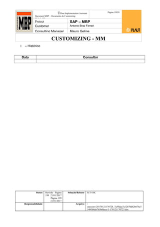 CUSTOMIZING - MM
ÚPlaut Implementation Assistant
Document:MBP – Documento de Customizing
Módulo SD
Página 19959
Project SAP – MBP
Customer Antonio Braz Ferrari
Consulting Manager Mauro Gelme
1 – Histórico
Data Consultor
Status Revisão Página
199 21/01/2017
Página 199
21/01/2017
Solução/Release R/3 4.6C
Responsabilidade Arquivo /
unoconv/20170121170724_7a50daa7a12b70d62b676c5
5495b8ab7b5b0dece/1-170121170723.doc
 