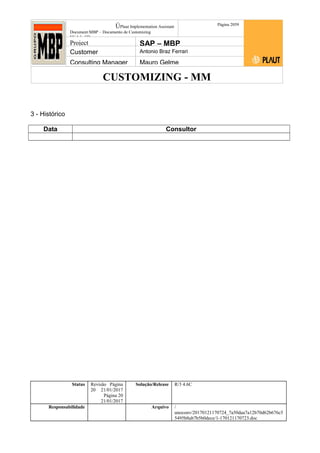 CUSTOMIZING - MM
ÚPlaut Implementation Assistant
Document:MBP – Documento de Customizing
Módulo SD
Página 2059
Project SAP – MBP
Customer Antonio Braz Ferrari
Consulting Manager Mauro Gelme
3 - Histórico
Data Consultor
Status Revisão Página
20 21/01/2017
Página 20
21/01/2017
Solução/Release R/3 4.6C
Responsabilidade Arquivo /
unoconv/20170121170724_7a50daa7a12b70d62b676c5
5495b8ab7b5b0dece/1-170121170723.doc
 