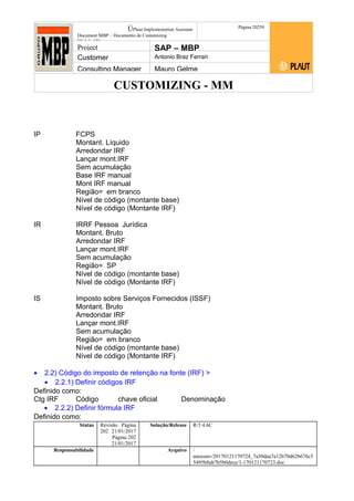 CUSTOMIZING - MM
ÚPlaut Implementation Assistant
Document:MBP – Documento de Customizing
Módulo SD
Página 20259
Project SAP – MBP
Customer Antonio Braz Ferrari
Consulting Manager Mauro Gelme
IP FCPS
Montant. Líquido
Arredondar IRF
Lançar mont.IRF
Sem acumulação
Base IRF manual
Mont IRF manual
Região= em branco
Nível de código (montante base)
Nível de código (Montante IRF)
IR IRRF Pessoa Jurídica
Montant. Bruto
Arredondar IRF
Lançar mont.IRF
Sem acumulação
Região= SP
Nível de código (montante base)
Nível de código (Montante IRF)
IS Imposto sobre Serviços Fornecidos (ISSF)
Montant. Bruto
Arredondar IRF
Lançar mont.IRF
Sem acumulação
Região= em branco
Nível de código (montante base)
Nível de código (Montante IRF)
• 2.2) Código do imposto de retenção na fonte (IRF) >
• 2.2.1) Definir códigos IRF
Definido como:
Ctg IRF Código chave oficial Denominação
• 2.2.2) Definir fórmula IRF
Definido como:
Status Revisão Página
202 21/01/2017
Página 202
21/01/2017
Solução/Release R/3 4.6C
Responsabilidade Arquivo /
unoconv/20170121170724_7a50daa7a12b70d62b676c5
5495b8ab7b5b0dece/1-170121170723.doc
 