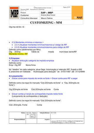 CUSTOMIZING - MM
ÚPlaut Implementation Assistant
Document:MBP – Documento de Customizing
Módulo SD
Página 20359
Project SAP – MBP
Customer Antonio Braz Ferrari
Consulting Manager Mauro Gelme
Ctg.imp.ret.fon. IC
• 2.3) Montantes mínimos e máximos >
• 2.3.1) Atualizar montantes mínimos/máximos p/ código de IRF
• 2.3.2) Atualizar montantes mínimos/máximos para código de IRF
Definido como (abatimentos por filho):
Ctg. 203mp. Válido de moeda mont.base isentoIRF
Montante mínimo. IRF
3) Empresa:
• Atualizar atribuição categoria de imposto-empresa
Definido como:
Empr Ctg IRF Nome firma
No “detalhe” de cada categoria, ativar flags: Autorização p/ retenção IRF; Sujeito a IRS
E preencher em Validade : “Autorização para dedução” de : 01/01/1997 até 31/12/9999
4) Lançamento:
• Gravar conta para imposto de renda na fonte > Gravar conta para IRF a pagar
Definido como (na regra foi marcado “Cód.203mpôs.ret.fonte” e “Ctg. 203mpôs.ret
fonte”):
Ctg.203mpôs.ret.fonte Cód.203mpôs.ret.fonte Conta
• Gravar contas p/ lançto de contrapartida imposto retido fonte
(Lançamento de contrapartida c/ dedução)
Definido como (na regra foi marcado “Cód.203mpôs.ret.fonte”:
Cód. 203mpôs. Fonte Conta
Status Revisão Página
203 21/01/2017
Página 203
21/01/2017
Solução/Release R/3 4.6C
Responsabilidade Arquivo /
unoconv/20170121170724_7a50daa7a12b70d62b676c5
5495b8ab7b5b0dece/1-170121170723.doc
 