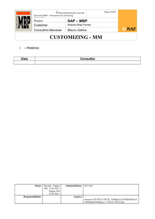 CUSTOMIZING - MM
ÚPlaut Implementation Assistant
Document:MBP – Documento de Customizing
Módulo SD
Página 20459
Project SAP – MBP
Customer Antonio Braz Ferrari
Consulting Manager Mauro Gelme
1 – Histórico
Data Consultor
Status Revisão Página
204 21/01/2017
Página 204
21/01/2017
Solução/Release R/3 4.6C
Responsabilidade Arquivo /
unoconv/20170121170724_7a50daa7a12b70d62b676c5
5495b8ab7b5b0dece/1-170121170723.doc
 