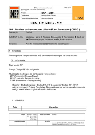 CUSTOMIZING - MM
ÚPlaut Implementation Assistant
Document:MBP – Documento de Customizing
Módulo SD
Página 20559
Project SAP – MBP
Customer Antonio Braz Ferrari
Consulting Manager Mauro Gelme
109. Atualizar parâmetros para cálculo IR em fornecedor ( OMSG )
Transação: OMSG
IMG Path V.46c: Logística – geral  Parceiro de negócios  Fornecedor  Controle
 Determinar grupos de contas e seleção de campos
Request: Não foi necessário realizar nenhuma customização
1 – Finalidade
Tornar opcional campos relativos a IR para determinados tipos de fornecedores
1 – Conteúdo
Diversos de IRF
Campo Código IRF não obrigatório
Atualização dos Grupos de Contas para Fornecedores:
ZPF (Fornecedor Pessoa Física),
ZPJ (Fornecedor Pessoa Jurídica)
ZTRA (Fornecedor – Transportador)
Detalhe > Dados Empresa > Dados IRF, IRF 2 no campo “Código IRF, IRF 2”
colocando-o como Entrada Facultativa. Necessário porque temos que selecionar este
código na entrada da Logística Revisão de Faturas.
1 – Histórico
Data Consultor
Status Revisão Página
205 21/01/2017
Página 205
21/01/2017
Solução/Release R/3 4.6C
Responsabilidade Arquivo /
unoconv/20170121170724_7a50daa7a12b70d62b676c5
5495b8ab7b5b0dece/1-170121170723.doc
 