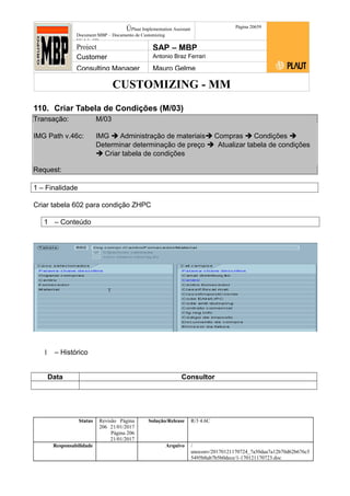 CUSTOMIZING - MM
ÚPlaut Implementation Assistant
Document:MBP – Documento de Customizing
Módulo SD
Página 20659
Project SAP – MBP
Customer Antonio Braz Ferrari
Consulting Manager Mauro Gelme
110. Criar Tabela de Condições (M/03)
Transação: M/03
IMG Path v.46c: IMG  Administração de materiais Compras  Condições 
Determinar determinação de preço  Atualizar tabela de condições
 Criar tabela de condições
Request:
1 – Finalidade
Criar tabela 602 para condição ZHPC
1 – Conteúdo
1 – Histórico
Data Consultor
Status Revisão Página
206 21/01/2017
Página 206
21/01/2017
Solução/Release R/3 4.6C
Responsabilidade Arquivo /
unoconv/20170121170724_7a50daa7a12b70d62b676c5
5495b8ab7b5b0dece/1-170121170723.doc
 