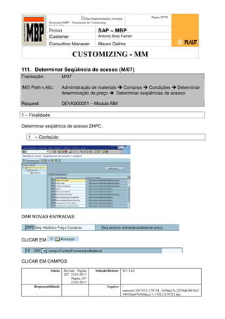 CUSTOMIZING - MM
ÚPlaut Implementation Assistant
Document:MBP – Documento de Customizing
Módulo SD
Página 20759
Project SAP – MBP
Customer Antonio Braz Ferrari
Consulting Manager Mauro Gelme
111. Determinar Seqüência de acesso (M/07)
Transação: M/07
IMG Path v.46c: Administração de materiais  Compras  Condições  Determinar
determinação de preço  Determinar seqüências de acesso
Request: DEVK900051 – Modulo MM
1 – Finalidade
Determinar seqüência de acesso ZHPC.
1 – Conteúdo
DAR NOVAS ENTRADAS:
CLICAR EM
CLICAR EM CAMPOS
Status Revisão Página
207 21/01/2017
Página 207
21/01/2017
Solução/Release R/3 4.6C
Responsabilidade Arquivo /
unoconv/20170121170724_7a50daa7a12b70d62b676c5
5495b8ab7b5b0dece/1-170121170723.doc
 