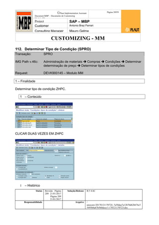 CUSTOMIZING - MM
ÚPlaut Implementation Assistant
Document:MBP – Documento de Customizing
Módulo SD
Página 20959
Project SAP – MBP
Customer Antonio Braz Ferrari
Consulting Manager Mauro Gelme
112. Determinar Tipo de Condição (SPRO)
Transação: SPRO
IMG Path v.46c: Administração de materiais  Compras  Condições  Determinar
determinação de preço  Determinar tipos de condições
Request: DEVK900145 – Modulo MM
1 – Finalidade
Determinar tipo de condição ZHPC.
1 – Conteúdo
CLICAR DUAS VEZES EM ZHPC
1 – Histórico
Status Revisão Página
209 21/01/2017
Página 209
21/01/2017
Solução/Release R/3 4.6C
Responsabilidade Arquivo /
unoconv/20170121170724_7a50daa7a12b70d62b676c5
5495b8ab7b5b0dece/1-170121170723.doc
 