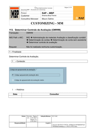 CUSTOMIZING - MM
ÚPlaut Implementation Assistant
Document:MBP – Documento de Customizing
Módulo SD
Página 21159
Project SAP – MBP
Customer Antonio Braz Ferrari
Consulting Manager Mauro Gelme
113. Determinar Controle de Avaliação (OMWM)
Transação: OMWM
IMG Path v.46C: IMG  Administração de materiais Avaliação e classificação contábil
 Determinação de contas  Determinação de conta sem assistente
 Determinar controle de avaliação
Request: Não foi realizada nenhuma customização.
1 – Finalidade
Determinar Controle de Avaliação.
1 – Conteúdo
1 – Histórico
Data Consultor
Status Revisão Página
211 21/01/2017
Página 211
21/01/2017
Solução/Release R/3 4.6C
Responsabilidade Arquivo /
unoconv/20170121170724_7a50daa7a12b70d62b676c5
5495b8ab7b5b0dece/1-170121170723.doc
 