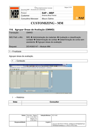CUSTOMIZING - MM
ÚPlaut Implementation Assistant
Document:MBP – Documento de Customizing
Módulo SD
Página 21259
Project SAP – MBP
Customer Antonio Braz Ferrari
Consulting Manager Mauro Gelme
114. Agrupar Áreas de Avaliação (OMWD)
Transação: OMWD
IMG Path v.46c: IMG  Administração de materiais  Avaliação e classificação
contábil  Determinação de contas  Determinação de conta sem
assistente  Agrupar áreas de avaliação
Request: DEVK900147 – Modulo MM
1 – Finalidade
Agrupar áreas de avaliação.
1 – Conteúdo
1 – Histórico
Data Consultor
Status Revisão Página
212 21/01/2017
Página 212
21/01/2017
Solução/Release R/3 4.6C
Responsabilidade Arquivo /
unoconv/20170121170724_7a50daa7a12b70d62b676c5
5495b8ab7b5b0dece/1-170121170723.doc
 