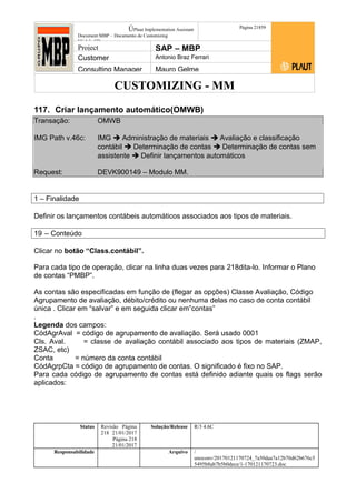 CUSTOMIZING - MM
ÚPlaut Implementation Assistant
Document:MBP – Documento de Customizing
Módulo SD
Página 21859
Project SAP – MBP
Customer Antonio Braz Ferrari
Consulting Manager Mauro Gelme
117. Criar lançamento automático(OMWB)
Transação: OMWB
IMG Path v.46c: IMG  Administração de materiais  Avaliação e classificação
contábil  Determinação de contas  Determinação de contas sem
assistente  Definir lançamentos automáticos
Request: DEVK900149 – Modulo MM.
1 – Finalidade
Definir os lançamentos contábeis automáticos associados aos tipos de materiais.
19 – Conteúdo
Clicar no botão “Class.contábil”.
Para cada tipo de operação, clicar na linha duas vezes para 218dita-lo. Informar o Plano
de contas “PMBP”.
As contas são especificadas em função de (flegar as opções) Classe Avaliação, Código
Agrupamento de avaliação, débito/crédito ou nenhuma delas no caso de conta contábil
única . Clicar em “salvar” e em seguida clicar em”contas”
.
Legenda dos campos:
CódAgrAval = código de agrupamento de avaliação. Será usado 0001
Cls. Aval. = classe de avaliação contábil associado aos tipos de materiais (ZMAP,
ZSAC, etc)
Conta = número da conta contábil
CódAgrpCta = código de agrupamento de contas. O significado é fixo no SAP.
Para cada código de agrupamento de contas está definido adiante quais os flags serão
aplicados:
Status Revisão Página
218 21/01/2017
Página 218
21/01/2017
Solução/Release R/3 4.6C
Responsabilidade Arquivo /
unoconv/20170121170724_7a50daa7a12b70d62b676c5
5495b8ab7b5b0dece/1-170121170723.doc
 