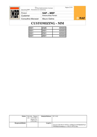CUSTOMIZING - MM
ÚPlaut Implementation Assistant
Document:MBP – Documento de Customizing
Módulo SD
Página 22159
Project SAP – MBP
Customer Antonio Braz Ferrari
Consulting Manager Mauro Gelme
0001 Z326 605003
0001 Z401 605003
0001 Z501 605003
0001 Z601 605003
Status Revisão Página
221 21/01/2017
Página 221
21/01/2017
Solução/Release R/3 4.6C
Responsabilidade Arquivo /
unoconv/20170121170724_7a50daa7a12b70d62b676c5
5495b8ab7b5b0dece/1-170121170723.doc
 
