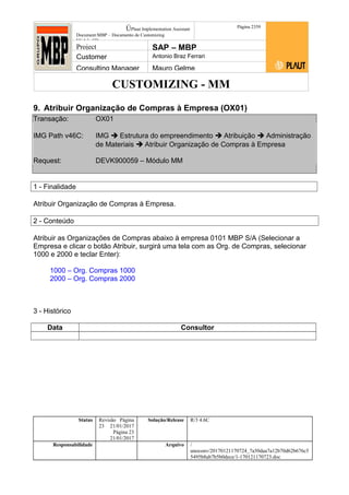 CUSTOMIZING - MM
ÚPlaut Implementation Assistant
Document:MBP – Documento de Customizing
Módulo SD
Página 2359
Project SAP – MBP
Customer Antonio Braz Ferrari
Consulting Manager Mauro Gelme
9. Atribuir Organização de Compras à Empresa (OX01)
Transação: OX01
IMG Path v46C: IMG  Estrutura do empreendimento  Atribuição  Administração
de Materiais  Atribuir Organização de Compras à Empresa
Request: DEVK900059 – Módulo MM
1 - Finalidade
Atribuir Organização de Compras à Empresa.
2 - Conteúdo
Atribuir as Organizações de Compras abaixo à empresa 0101 MBP S/A (Selecionar a
Empresa e clicar o botão Atribuir, surgirá uma tela com as Org. de Compras, selecionar
1000 e 2000 e teclar Enter):
1000 – Org. Compras 1000
2000 – Org. Compras 2000
3 - Histórico
Data Consultor
Status Revisão Página
23 21/01/2017
Página 23
21/01/2017
Solução/Release R/3 4.6C
Responsabilidade Arquivo /
unoconv/20170121170724_7a50daa7a12b70d62b676c5
5495b8ab7b5b0dece/1-170121170723.doc
 