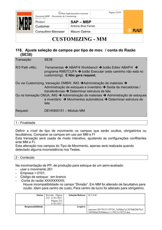 CUSTOMIZING - MM
ÚPlaut Implementation Assistant
Document:MBP – Documento de Customizing
Módulo SD
Página 23259
Project SAP – MBP
Customer Antonio Braz Ferrari
Consulting Manager Mauro Gelme
118. Ajuste seleção de campos por tipo de mov. / conta do Razão
(SE38)
Transação: SE38
R/3 Path v46c: Ferramentas  ABAP/4 Workbench  botão Editor ABAP/4 
programa RM07CUFA  botão Executar (este caminho não está no
customizing). E Não gera request.
Ou via Customizing, transação OMBW, IMG Administração de materiais 
Administração de estoques e inventário  Saída de mercadorias /
transferências  Determinar estrutura de tela
Ou na transação OMJA, IMG  Administração de materiais  Administração de estoques
e inventário  Movimentos automáticos  Determinar estrutura de
tela
Request: DEVK900151 – Módulo MM
1 - Finalidade
Definir a nível de tipo de movimento os campos que serão ocultos, obrigatórios ou
facultativos. Comparar os campos em uso por MM e FI
Esta transação será usada de modo interativo, ajustando as configurações conflitantes
ente MM e FI.
Esta alteração nos campos do Tipo de Movimento, apenas será realizada quando
detectado alguma inconsistência nos Testes.
2 - Conteúdo
Na movimentação de PP, de produção para estoque de um semi-acabado:
- usar o movimento 261
- Empresa = 0101;
- Código de estoque: em branco
- Conta do razão XXXXXXXXX;
Houve incompatibilidade no campo “Divisão”. Em MM foi alterado de facultativo para
oculto. Idem para centro de custo, Para centro de lucro foi alterado para obrigatório.
Status Revisão Página
232 21/01/2017
Página 232
21/01/2017
Solução/Release R/3 4.6C
Responsabilidade Arquivo /
unoconv/20170121170724_7a50daa7a12b70d62b676c5
5495b8ab7b5b0dece/1-170121170723.doc
 