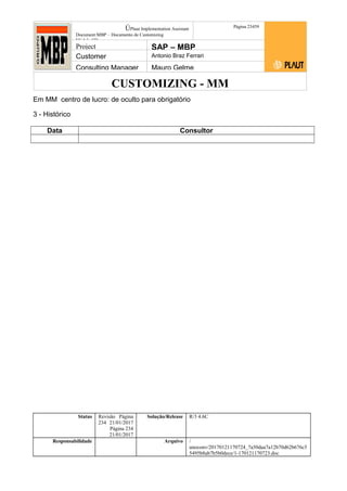 CUSTOMIZING - MM
ÚPlaut Implementation Assistant
Document:MBP – Documento de Customizing
Módulo SD
Página 23459
Project SAP – MBP
Customer Antonio Braz Ferrari
Consulting Manager Mauro Gelme
Em MM centro de lucro: de oculto para obrigatório
3 - Histórico
Data Consultor
Status Revisão Página
234 21/01/2017
Página 234
21/01/2017
Solução/Release R/3 4.6C
Responsabilidade Arquivo /
unoconv/20170121170724_7a50daa7a12b70d62b676c5
5495b8ab7b5b0dece/1-170121170723.doc
 