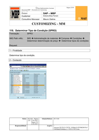 CUSTOMIZING - MM
ÚPlaut Implementation Assistant
Document:MBP – Documento de Customizing
Módulo SD
Página 23559
Project SAP – MBP
Customer Antonio Braz Ferrari
Consulting Manager Mauro Gelme
119. Determinar Tipo de Condição (SPRO)
Transação: SPRO
IMG Path v46c: IMG  Administração de materiais  Compras  Condições 
Determinar determinação de preço  Determinar tipos de condições
Request:
1 – Finalidade
Determinar tipo de condição.
2 – Conteúdo
Status Revisão Página
235 21/01/2017
Página 235
21/01/2017
Solução/Release R/3 4.6C
Responsabilidade Arquivo /
unoconv/20170121170724_7a50daa7a12b70d62b676c5
5495b8ab7b5b0dece/1-170121170723.doc
 