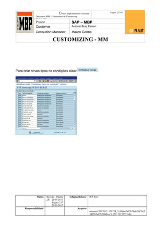CUSTOMIZING - MM
ÚPlaut Implementation Assistant
Document:MBP – Documento de Customizing
Módulo SD
Página 23759
Project SAP – MBP
Customer Antonio Braz Ferrari
Consulting Manager Mauro Gelme
Para criar novos tipos de condições clicar .
Status Revisão Página
237 21/01/2017
Página 237
21/01/2017
Solução/Release R/3 4.6C
Responsabilidade Arquivo /
unoconv/20170121170724_7a50daa7a12b70d62b676c5
5495b8ab7b5b0dece/1-170121170723.doc
 