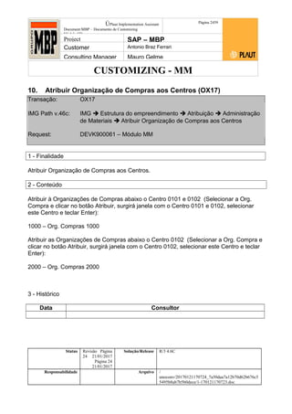 CUSTOMIZING - MM
ÚPlaut Implementation Assistant
Document:MBP – Documento de Customizing
Módulo SD
Página 2459
Project SAP – MBP
Customer Antonio Braz Ferrari
Consulting Manager Mauro Gelme
10. Atribuir Organização de Compras aos Centros (OX17)
Transação: OX17
IMG Path v.46c: IMG  Estrutura do empreendimento  Atribuição  Administração
de Materiais  Atribuir Organização de Compras aos Centros
Request: DEVK900061 – Módulo MM
1 - Finalidade
Atribuir Organização de Compras aos Centros.
2 - Conteúdo
Atribuir à Organizações de Compras abaixo o Centro 0101 e 0102 (Selecionar a Org.
Compra e clicar no botão Atribuir, surgirá janela com o Centro 0101 e 0102, selecionar
este Centro e teclar Enter):
1000 – Org. Compras 1000
Atribuir as Organizações de Compras abaixo o Centro 0102 (Selecionar a Org. Compra e
clicar no botão Atribuir, surgirá janela com o Centro 0102, selecionar este Centro e teclar
Enter):
2000 – Org. Compras 2000
3 - Histórico
Data Consultor
Status Revisão Página
24 21/01/2017
Página 24
21/01/2017
Solução/Release R/3 4.6C
Responsabilidade Arquivo /
unoconv/20170121170724_7a50daa7a12b70d62b676c5
5495b8ab7b5b0dece/1-170121170723.doc
 