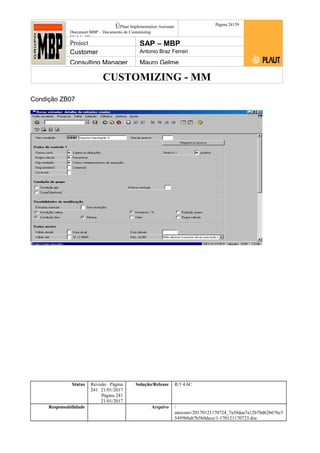 CUSTOMIZING - MM
ÚPlaut Implementation Assistant
Document:MBP – Documento de Customizing
Módulo SD
Página 24159
Project SAP – MBP
Customer Antonio Braz Ferrari
Consulting Manager Mauro Gelme
Condição ZB07
Status Revisão Página
241 21/01/2017
Página 241
21/01/2017
Solução/Release R/3 4.6C
Responsabilidade Arquivo /
unoconv/20170121170724_7a50daa7a12b70d62b676c5
5495b8ab7b5b0dece/1-170121170723.doc
 