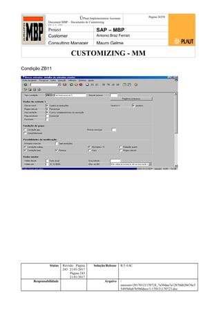 CUSTOMIZING - MM
ÚPlaut Implementation Assistant
Document:MBP – Documento de Customizing
Módulo SD
Página 24359
Project SAP – MBP
Customer Antonio Braz Ferrari
Consulting Manager Mauro Gelme
Condição ZB11
Status Revisão Página
243 21/01/2017
Página 243
21/01/2017
Solução/Release R/3 4.6C
Responsabilidade Arquivo /
unoconv/20170121170724_7a50daa7a12b70d62b676c5
5495b8ab7b5b0dece/1-170121170723.doc
 