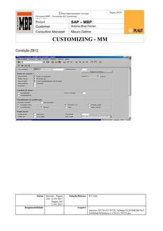 CUSTOMIZING - MM
ÚPlaut Implementation Assistant
Document:MBP – Documento de Customizing
Módulo SD
Página 24559
Project SAP – MBP
Customer Antonio Braz Ferrari
Consulting Manager Mauro Gelme
Condição ZB12
Status Revisão Página
245 21/01/2017
Página 245
21/01/2017
Solução/Release R/3 4.6C
Responsabilidade Arquivo /
unoconv/20170121170724_7a50daa7a12b70d62b676c5
5495b8ab7b5b0dece/1-170121170723.doc
 