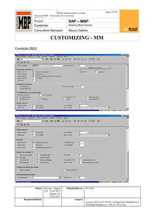 CUSTOMIZING - MM
ÚPlaut Implementation Assistant
Document:MBP – Documento de Customizing
Módulo SD
Página 25559
Project SAP – MBP
Customer Antonio Braz Ferrari
Consulting Manager Mauro Gelme
Condição ZB22
Status Revisão Página
255 21/01/2017
Página 255
21/01/2017
Solução/Release R/3 4.6C
Responsabilidade Arquivo /
unoconv/20170121170724_7a50daa7a12b70d62b676c5
5495b8ab7b5b0dece/1-170121170723.doc
 