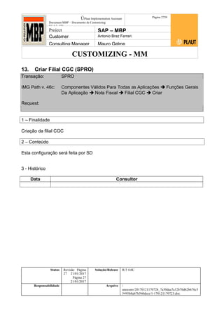 CUSTOMIZING - MM
ÚPlaut Implementation Assistant
Document:MBP – Documento de Customizing
Módulo SD
Página 2759
Project SAP – MBP
Customer Antonio Braz Ferrari
Consulting Manager Mauro Gelme
13. Criar Filial CGC (SPRO)
Transação: SPRO
IMG Path v. 46c: Componentes Válidos Para Todas as Aplicações  Funções Gerais
Da Aplicação  Nota Fiscal  Filial CGC  Criar
Request:
1 – Finalidade
Criação da filial CGC
2 – Conteúdo
Esta configuração será feita por SD
3 - Histórico
Data Consultor
Status Revisão Página
27 21/01/2017
Página 27
21/01/2017
Solução/Release R/3 4.6C
Responsabilidade Arquivo /
unoconv/20170121170724_7a50daa7a12b70d62b676c5
5495b8ab7b5b0dece/1-170121170723.doc
 