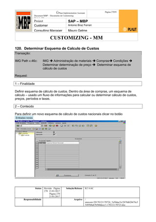 CUSTOMIZING - MM
ÚPlaut Implementation Assistant
Document:MBP – Documento de Customizing
Módulo SD
Página 27059
Project SAP – MBP
Customer Antonio Braz Ferrari
Consulting Manager Mauro Gelme
120. Determinar Esquema de Calculo de Custos
Transação:
IMG Path v.46c: IMG  Administração de materiais  Compras Condições 
Determinar determinação de preço  Determinar esquema de
cálculo de custos
Request:
1 – Finalidade
Definir esquema de cálculo de custos. Dentro da área de compras, um esquema de
cálculo – usado um fluxo de informações para calcular ou determinar cálculo de custos,
preços, períodos e taxas.
2 – Conteúdo
Para definir um novo esquema de cálculo de custos nacionais clicar no botão
.
Status Revisão Página
270 21/01/2017
Página 270
21/01/2017
Solução/Release R/3 4.6C
Responsabilidade Arquivo /
unoconv/20170121170724_7a50daa7a12b70d62b676c5
5495b8ab7b5b0dece/1-170121170723.doc
 