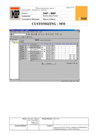 CUSTOMIZING - MM
ÚPlaut Implementation Assistant
Document:MBP – Documento de Customizing
Módulo SD
Página 27259
Project SAP – MBP
Customer Antonio Braz Ferrari
Consulting Manager Mauro Gelme
Status Revisão Página
272 21/01/2017
Página 272
21/01/2017
Solução/Release R/3 4.6C
Responsabilidade Arquivo /
unoconv/20170121170724_7a50daa7a12b70d62b676c5
5495b8ab7b5b0dece/1-170121170723.doc
 