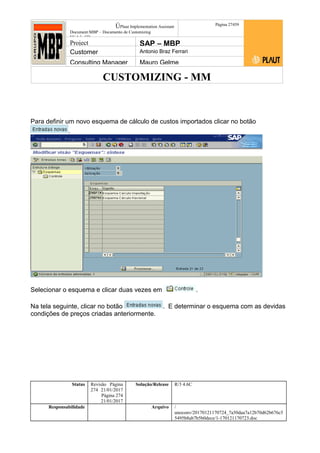 CUSTOMIZING - MM
ÚPlaut Implementation Assistant
Document:MBP – Documento de Customizing
Módulo SD
Página 27459
Project SAP – MBP
Customer Antonio Braz Ferrari
Consulting Manager Mauro Gelme
Para definir um novo esquema de cálculo de custos importados clicar no botão
.
Selecionar o esquema e clicar duas vezes em .
Na tela seguinte, clicar no botão . E determinar o esquema com as devidas
condições de preços criadas anteriormente.
Status Revisão Página
274 21/01/2017
Página 274
21/01/2017
Solução/Release R/3 4.6C
Responsabilidade Arquivo /
unoconv/20170121170724_7a50daa7a12b70d62b676c5
5495b8ab7b5b0dece/1-170121170723.doc
 