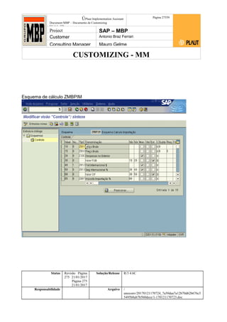 CUSTOMIZING - MM
ÚPlaut Implementation Assistant
Document:MBP – Documento de Customizing
Módulo SD
Página 27559
Project SAP – MBP
Customer Antonio Braz Ferrari
Consulting Manager Mauro Gelme
Esquema de cálculo ZMBPIM
Status Revisão Página
275 21/01/2017
Página 275
21/01/2017
Solução/Release R/3 4.6C
Responsabilidade Arquivo /
unoconv/20170121170724_7a50daa7a12b70d62b676c5
5495b8ab7b5b0dece/1-170121170723.doc
 