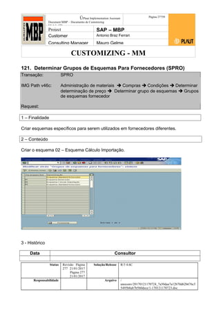 CUSTOMIZING - MM
ÚPlaut Implementation Assistant
Document:MBP – Documento de Customizing
Módulo SD
Página 27759
Project SAP – MBP
Customer Antonio Braz Ferrari
Consulting Manager Mauro Gelme
121. Determinar Grupos de Esquemas Para Fornecedores (SPRO)
Transação: SPRO
IMG Path v46c: Administração de materiais  Compras  Condições  Determinar
determinação de preço  Determinar grupo de esquemas  Grupos
de esquemas fornecedor
Request:
1 – Finalidade
Criar esquemas específicos para serem utilizados em fornecedores diferentes.
2 – Conteúdo
Criar o esquema 02 – Esquema Cálculo Importação.
3 - Histórico
Data Consultor
Status Revisão Página
277 21/01/2017
Página 277
21/01/2017
Solução/Release R/3 4.6C
Responsabilidade Arquivo /
unoconv/20170121170724_7a50daa7a12b70d62b676c5
5495b8ab7b5b0dece/1-170121170723.doc
 