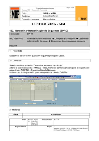 CUSTOMIZING - MM
ÚPlaut Implementation Assistant
Document:MBP – Documento de Customizing
Módulo SD
Página 27859
Project SAP – MBP
Customer Antonio Braz Ferrari
Consulting Manager Mauro Gelme
122. Determinar Determinação de Esquemas (SPRO)
Transação: SPRO
IMG Path v46c: Administração de materiais  Compras  Condições  Determinar
determinação de preço  Determinar determinação de esquema
Request:
1 – Finalidade
Especificar os casos nos quais um esquema principal é usado.
2 – Conteúdo
Selecionar clicar no botão “Determinar esquema de cálculo”.
Alterar o uso do esquema RM0000 – Documento de compras (maior) para o esquema de
preço bruto ZMBPNA – Esquema Cálculo Nacional.
Incluir o uso do esquema 02 para o esquema de cálculo ZMBPIM
3 - Histórico
Data Consultor
Status Revisão Página
278 21/01/2017
Página 278
21/01/2017
Solução/Release R/3 4.6C
Responsabilidade Arquivo /
unoconv/20170121170724_7a50daa7a12b70d62b676c5
5495b8ab7b5b0dece/1-170121170723.doc
 