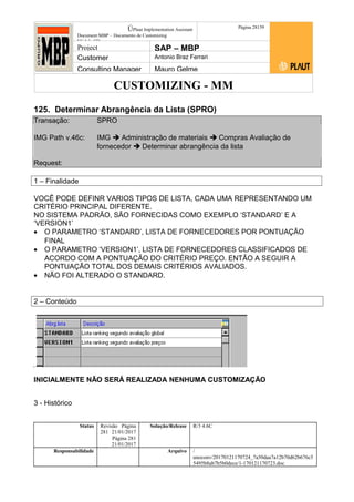 CUSTOMIZING - MM
ÚPlaut Implementation Assistant
Document:MBP – Documento de Customizing
Módulo SD
Página 28159
Project SAP – MBP
Customer Antonio Braz Ferrari
Consulting Manager Mauro Gelme
125. Determinar Abrangência da Lista (SPRO)
Transação: SPRO
IMG Path v.46c: IMG  Administração de materiais  Compras Avaliação de
fornecedor  Determinar abrangência da lista
Request:
1 – Finalidade
VOCÊ PODE DEFINR VARIOS TIPOS DE LISTA, CADA UMA REPRESENTANDO UM
CRITÉRIO PRINCIPAL DIFERENTE.
NO SISTEMA PADRÃO, SÃO FORNECIDAS COMO EXEMPLO ‘STANDARD’ E A
‘VERSION1’
• O PARAMETRO ‘STANDARD’, LISTA DE FORNECEDORES POR PONTUAÇÃO
FINAL
• O PARAMETRO ‘VERSION1’, LISTA DE FORNECEDORES CLASSIFICADOS DE
ACORDO COM A PONTUAÇÃO DO CRITÉRIO PREÇO. ENTÃO A SEGUIR A
PONTUAÇÃO TOTAL DOS DEMAIS CRITÉRIOS AVALIADOS.
• NÃO FOI ALTERADO O STANDARD.
2 – Conteúdo
INICIALMENTE NÃO SERÁ REALIZADA NENHUMA CUSTOMIZAÇÃO
3 - Histórico
Status Revisão Página
281 21/01/2017
Página 281
21/01/2017
Solução/Release R/3 4.6C
Responsabilidade Arquivo /
unoconv/20170121170724_7a50daa7a12b70d62b676c5
5495b8ab7b5b0dece/1-170121170723.doc
 