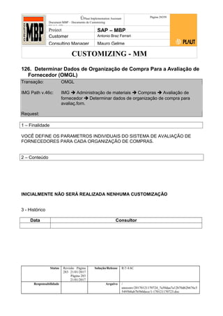 CUSTOMIZING - MM
ÚPlaut Implementation Assistant
Document:MBP – Documento de Customizing
Módulo SD
Página 28359
Project SAP – MBP
Customer Antonio Braz Ferrari
Consulting Manager Mauro Gelme
126. Determinar Dados de Organização de Compra Para a Avaliação de
Fornecedor (OMGL)
Transação: OMGL
IMG Path v.46c: IMG  Administração de materiais  Compras  Avaliação de
fornecedor  Determinar dados de organização de compra para
avaliaç.forn.
Request:
1 – Finalidade
VOCÊ DEFINE OS PARAMETROS INDIVIDUAIS DO SISTEMA DE AVALIAÇÃO DE
FORNECEDORES PARA CADA ORGANIZAÇÃO DE COMPRAS.
2 – Conteúdo
INICIALMENTE NÃO SERÁ REALIZADA NENHUMA CUSTOMIZAÇÃO
3 - Histórico
Data Consultor
Status Revisão Página
283 21/01/2017
Página 283
21/01/2017
Solução/Release R/3 4.6C
Responsabilidade Arquivo /
unoconv/20170121170724_7a50daa7a12b70d62b676c5
5495b8ab7b5b0dece/1-170121170723.doc
 