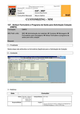 CUSTOMIZING - MM
ÚPlaut Implementation Assistant
Document:MBP – Documento de Customizing
Módulo SD
Página 28459
Project SAP – MBP
Customer Antonio Braz Ferrari
Consulting Manager Mauro Gelme
127. Atribuir Formulário e Programa de Saída para Solicitação Cotação
(OMFD)
Transação: OMFD
IMG Path v.46c: IMG  Administração de materiais  Compras  Mensagens 
Formulários para mensagens  Atribuir formulário e programa de
saída para solic.cotação
Request:
1 – Finalidade
Nesta etapa são atribuídos os formulários SapScript para a Solicitação de Cotação
2 – Conteúdo
3 - Histórico
Data Consultor
Status Revisão Página
284 21/01/2017
Página 284
21/01/2017
Solução/Release R/3 4.6C
Responsabilidade Arquivo /
unoconv/20170121170724_7a50daa7a12b70d62b676c5
5495b8ab7b5b0dece/1-170121170723.doc
 