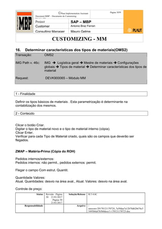 CUSTOMIZING - MM
ÚPlaut Implementation Assistant
Document:MBP – Documento de Customizing
Módulo SD
Página 3059
Project SAP – MBP
Customer Antonio Braz Ferrari
Consulting Manager Mauro Gelme
16. Determinar características dos tipos de materiais(OMS2)
Transação: OMS2
IMG Path v. 46c: IMG  Logística geral  Mestre de materiais  Configurações
globais  Tipos de material  Determinar características dos tipos de
material
Request: DEVK900065 – Módulo MM
1 - Finalidade
Definir os tipos básicos de materiais . Esta parametrização é determinante na
contabilização dos mesmos.
2 - Conteúdo
Clicar o botão Criar.
Digitar o tipo de material novo e o tipo de material interno (cópia).
Clicar Enter.
Verificar para cada Tipo de Material criado, quais são os campos que deverão ser
flegados.
ZMAP – Matéria-Prima (Cópia do ROH)
Pedidos internos/externos:
Pedidos internos: não permit., pedidos externos: permit.
Flegar o campo Com estrut. Quantit.
Quantidade Valores:
Atual. Quantidades: desvio na área aval., Atual. Valores: desvio na área aval.
Controle de preço:
Status Revisão Página
30 21/01/2017
Página 30
21/01/2017
Solução/Release R/3 4.6C
Responsabilidade Arquivo /
unoconv/20170121170724_7a50daa7a12b70d62b676c5
5495b8ab7b5b0dece/1-170121170723.doc
 