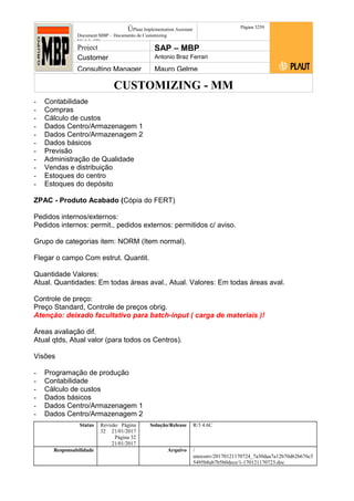 CUSTOMIZING - MM
ÚPlaut Implementation Assistant
Document:MBP – Documento de Customizing
Módulo SD
Página 3259
Project SAP – MBP
Customer Antonio Braz Ferrari
Consulting Manager Mauro Gelme
- Contabilidade
- Compras
- Cálculo de custos
- Dados Centro/Armazenagem 1
- Dados Centro/Armazenagem 2
- Dados básicos
- Previsão
- Administração de Qualidade
- Vendas e distribuição
- Estoques do centro
- Estoques do depósito
ZPAC - Produto Acabado (Cópia do FERT)
Pedidos internos/externos:
Pedidos internos: permit., pedidos externos: permitidos c/ aviso.
Grupo de categorias item: NORM (Item normal).
Flegar o campo Com estrut. Quantit.
Quantidade Valores:
Atual. Quantidades: Em todas áreas aval., Atual. Valores: Em todas áreas aval.
Controle de preço:
Preço Standard, Controle de preços obrig.
Atenção: deixado facultativo para batch-input ( carga de materiais )!
Áreas avaliação dif.
Atual qtds, Atual valor (para todos os Centros).
Visões
- Programação de produção
- Contabilidade
- Cálculo de custos
- Dados básicos
- Dados Centro/Armazenagem 1
- Dados Centro/Armazenagem 2
Status Revisão Página
32 21/01/2017
Página 32
21/01/2017
Solução/Release R/3 4.6C
Responsabilidade Arquivo /
unoconv/20170121170724_7a50daa7a12b70d62b676c5
5495b8ab7b5b0dece/1-170121170723.doc
 