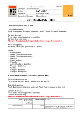 CUSTOMIZING - MM
ÚPlaut Implementation Assistant
Document:MBP – Documento de Customizing
Módulo SD
Página 3459
Project SAP – MBP
Customer Antonio Braz Ferrari
Consulting Manager Mauro Gelme
Grupo de categorias item: NORM
Quantidade Valores:
Atual. Quantidades: Em todas áreas aval., Atual. Valores: Em todas áreas aval.
Controle de preço:
Preço médio móvel/preço interno periódico
Controle de preços obrig.
Atenção: deixado facultativo para batch-input ( carga de materiais )!
Áreas avaliação dif.
Atual qtds, Atual valor (para todos os Centros).
Visões
- Contabilidade
- Dados Centro/Armazenagem 1
- Dados Centro/Armazenagem 2
- Compras
- Dados básicos
- Previsão
- Administração de Qualidade
- Vendas e distribuição
- Custos
- Estoques do centro
- Estoques do depósito
ZCON – Material auxiliar / consumo (Cópia do HIBE)
Pedidos internos/externos:
Pedidos internos: não permit., pedidos externos: permit.
Quantidade Valores:
Atual. Quantidades: desvio na área aval., Atual. Valores: desvio na área aval.
Controle de preço:
Preço médio móvel/preço interno periódico
Controle de preços obrig.
Atenção: deixado facultativo para batch-input ( carga de materiais )!
Status Revisão Página
34 21/01/2017
Página 34
21/01/2017
Solução/Release R/3 4.6C
Responsabilidade Arquivo /
unoconv/20170121170724_7a50daa7a12b70d62b676c5
5495b8ab7b5b0dece/1-170121170723.doc
 