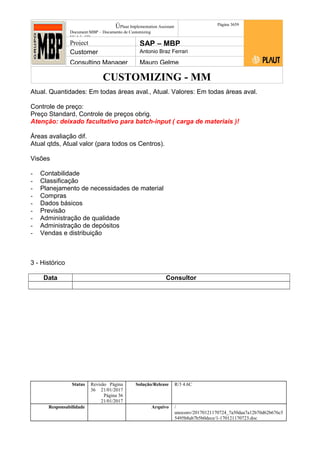 CUSTOMIZING - MM
ÚPlaut Implementation Assistant
Document:MBP – Documento de Customizing
Módulo SD
Página 3659
Project SAP – MBP
Customer Antonio Braz Ferrari
Consulting Manager Mauro Gelme
Atual. Quantidades: Em todas áreas aval., Atual. Valores: Em todas áreas aval.
Controle de preço:
Preço Standard, Controle de preços obrig.
Atenção: deixado facultativo para batch-input ( carga de materiais )!
Áreas avaliação dif.
Atual qtds, Atual valor (para todos os Centros).
Visões
- Contabilidade
- Classificação
- Planejamento de necessidades de material
- Compras
- Dados básicos
- Previsão
- Administração de qualidade
- Administração de depósitos
- Vendas e distribuição
3 - Histórico
Data Consultor
Status Revisão Página
36 21/01/2017
Página 36
21/01/2017
Solução/Release R/3 4.6C
Responsabilidade Arquivo /
unoconv/20170121170724_7a50daa7a12b70d62b676c5
5495b8ab7b5b0dece/1-170121170723.doc
 
