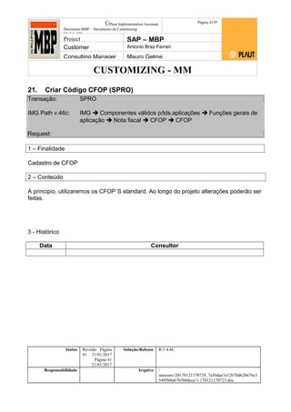 CUSTOMIZING - MM
ÚPlaut Implementation Assistant
Document:MBP – Documento de Customizing
Módulo SD
Página 4159
Project SAP – MBP
Customer Antonio Braz Ferrari
Consulting Manager Mauro Gelme
21. Criar Código CFOP (SPRO)
Transação: SPRO
IMG Path v.46c: IMG  Componentes válidos p/tds.aplicações  Funções gerais de
aplicação  Nota fiscal  CFOP  CFOP
Request:
1 – Finalidade
Cadastro de CFOP
2 – Conteúdo
A principio, utilizaremos os CFOP´S standard. Ao longo do projeto alterações poderão ser
feitas.
3 - Histórico
Data Consultor
Status Revisão Página
41 21/01/2017
Página 41
21/01/2017
Solução/Release R/3 4.6C
Responsabilidade Arquivo /
unoconv/20170121170724_7a50daa7a12b70d62b676c5
5495b8ab7b5b0dece/1-170121170723.doc
 
