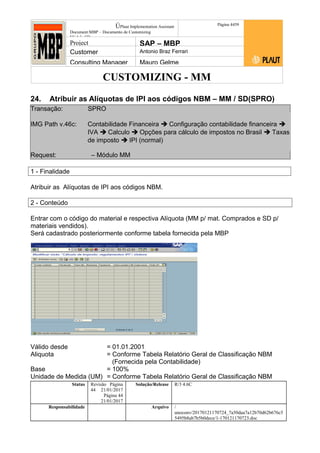 CUSTOMIZING - MM
ÚPlaut Implementation Assistant
Document:MBP – Documento de Customizing
Módulo SD
Página 4459
Project SAP – MBP
Customer Antonio Braz Ferrari
Consulting Manager Mauro Gelme
24. Atribuir as Alíquotas de IPI aos códigos NBM – MM / SD(SPRO)
Transação: SPRO
IMG Path v.46c: Contabilidade Financeira  Configuração contabilidade financeira 
IVA  Calculo  Opções para cálculo de impostos no Brasil  Taxas
de imposto  IPI (normal)
Request: – Módulo MM
1 - Finalidade
Atribuir as Alíquotas de IPI aos códigos NBM.
2 - Conteúdo
Entrar com o código do material e respectiva Alíquota (MM p/ mat. Comprados e SD p/
materiais vendidos).
Será cadastrado posteriormente conforme tabela fornecida pela MBP
Válido desde = 01.01.2001
Aliquota = Conforme Tabela Relatório Geral de Classificação NBM
(Fornecida pela Contabilidade)
Base = 100%
Unidade de Medida (UM) = Conforme Tabela Relatório Geral de Classificação NBM
Status Revisão Página
44 21/01/2017
Página 44
21/01/2017
Solução/Release R/3 4.6C
Responsabilidade Arquivo /
unoconv/20170121170724_7a50daa7a12b70d62b676c5
5495b8ab7b5b0dece/1-170121170723.doc
 