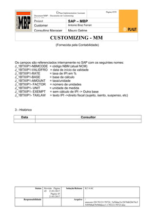 CUSTOMIZING - MM
ÚPlaut Implementation Assistant
Document:MBP – Documento de Customizing
Módulo SD
Página 4559
Project SAP – MBP
Customer Antonio Braz Ferrari
Consulting Manager Mauro Gelme
(Fornecida pela Contabilidade)
Os campos são referenciados internamente no SAP com os seguintes nomes:
J_1BTXIP1-NBMCODE = código NBM (atual NCM)
J_1BTXIP1-VALIDFRO = data de início da validade
J_1BTXIP1-RATE = taxa de IPI em %
J_1BTXIP1-BASE = base de cálculo
J_1BTXIP1-AMOUNT = taxa/unidade
J_1BTXIP1- FACTOR = número de unidades
J_1BTXIP1- UNIT = unidade de medida
J_1BTXIP1- EXEMPT = sem cálculo de IPI -> Outra base
J_1BTXIP1- TAXLAW = texto IPI ->direito fiscal (sujeito, isento, suspenso, etc)
3 - Histórico
Data Consultor
Status Revisão Página
45 21/01/2017
Página 45
21/01/2017
Solução/Release R/3 4.6C
Responsabilidade Arquivo /
unoconv/20170121170724_7a50daa7a12b70d62b676c5
5495b8ab7b5b0dece/1-170121170723.doc
 