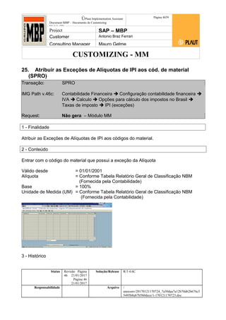 CUSTOMIZING - MM
ÚPlaut Implementation Assistant
Document:MBP – Documento de Customizing
Módulo SD
Página 4659
Project SAP – MBP
Customer Antonio Braz Ferrari
Consulting Manager Mauro Gelme
25. Atribuir as Exceções de Alíquotas de IPI aos cód. de material
(SPRO)
Transação: SPRO
IMG Path v.46c: Contabilidade Financeira  Configuração contabilidade financeira 
IVA  Calculo  Opções para cálculo dos impostos no Brasil 
Taxas de imposto  IPI (exceções)
Request: Não gera – Módulo MM
1 - Finalidade
Atribuir as Exceções de Alíquotas de IPI aos códigos do material.
2 - Conteúdo
Entrar com o código do material que possui a exceção da Alíquota
Válido desde = 01/01/2001
Alíquota = Conforme Tabela Relatório Geral de Classificação NBM
(Fornecida pela Contabilidade)
Base = 100%
Unidade de Medida (UM) = Conforme Tabela Relatório Geral de Classificação NBM
(Fornecida pela Contabilidade)
3 - Histórico
Status Revisão Página
46 21/01/2017
Página 46
21/01/2017
Solução/Release R/3 4.6C
Responsabilidade Arquivo /
unoconv/20170121170724_7a50daa7a12b70d62b676c5
5495b8ab7b5b0dece/1-170121170723.doc
 