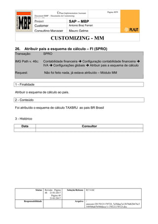 CUSTOMIZING - MM
ÚPlaut Implementation Assistant
Document:MBP – Documento de Customizing
Módulo SD
Página 4859
Project SAP – MBP
Customer Antonio Braz Ferrari
Consulting Manager Mauro Gelme
26. Atribuir pais a esquema de cálculo – FI (SPRO)
Transação: SPRO
IMG Path v. 46c: Contabilidade financeira  Configuração contabilidade financeira 
IVA  Configurações globais  Atribuir pais a esquema de cálculo
Request: Não foi feito nada, já estava atribuído – Módulo MM
1 - Finalidade
Atribuir o esquema de cálculo ao pais.
2 - Conteúdo
Foi atribuído o esquema de cálculo TAXBRJ ao pais BR Brasil
3 - Histórico
Data Consultor
Status Revisão Página
48 21/01/2017
Página 48
21/01/2017
Solução/Release R/3 4.6C
Responsabilidade Arquivo /
unoconv/20170121170724_7a50daa7a12b70d62b676c5
5495b8ab7b5b0dece/1-170121170723.doc
 