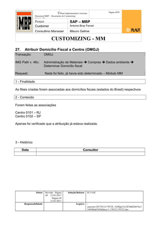 CUSTOMIZING - MM
ÚPlaut Implementation Assistant
Document:MBP – Documento de Customizing
Módulo SD
Página 4959
Project SAP – MBP
Customer Antonio Braz Ferrari
Consulting Manager Mauro Gelme
27. Atribuir Domicilio Fiscal a Centro (OMGJ)
Transação: OMGJ
IMG Path v. 46c: Administração de Materiais  Compras  Dados ambiente 
Determinar Domicílio fiscal
Request: Nada foi feito, já havia sido determinado – Módulo MM
1 - Finalidade
As filiais criadas foram associadas aos domicílios fiscais (estados do Brasil) respectivos
2 - Conteúdo
Foram feitas as associações
Centro 0101 – RJ
Centro 0102 – SP
Apenas foi verificado que a atribuição já estava realizada.
3 - Histórico
Data Consultor
Status Revisão Página
49 21/01/2017
Página 49
21/01/2017
Solução/Release R/3 4.6C
Responsabilidade Arquivo /
unoconv/20170121170724_7a50daa7a12b70d62b676c5
5495b8ab7b5b0dece/1-170121170723.doc
 