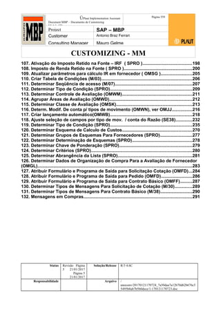 CUSTOMIZING - MM
ÚPlaut Implementation Assistant
Document:MBP – Documento de Customizing
Módulo SD
Página 559
Project SAP – MBP
Customer Antonio Braz Ferrari
Consulting Manager Mauro Gelme
107. Ativação do Imposto Retido na Fonte – IRF ( SPRO )........................................198
108. Imposto de Renda Retido na Fonte ( SPRO ).......................................................200
109. Atualizar parâmetros para cálculo IR em fornecedor ( OMSG ).........................205
110. Criar Tabela de Condições (M/03)..........................................................................206
111. Determinar Seqüência de acesso (M/07)...............................................................207
112. Determinar Tipo de Condição (SPRO)...................................................................209
113. Determinar Controle de Avaliação (OMWM).........................................................211
114. Agrupar Áreas de Avaliação (OMWD)...................................................................212
115. Determinar Classe de Avaliação (OMSK)..............................................................213
116. Determ. Modif. De conta p/ tipos de movimento (OMWN), ver OMJJ................216
117. Criar lançamento automático(OMWB)...................................................................218
118. Ajuste seleção de campos por tipo de mov. / conta do Razão (SE38).............232
119. Determinar Tipo de Condição (SPRO)...................................................................235
120. Determinar Esquema de Calculo de Custos.........................................................270
121. Determinar Grupos de Esquemas Para Fornecedores (SPRO)..........................277
122. Determinar Determinação de Esquemas (SPRO).................................................278
123. Determinar Chave de Ponderação (SPRO)...........................................................279
124. Determinar Critérios (SPRO)..................................................................................280
125. Determinar Abrangência da Lista (SPRO).............................................................281
126. Determinar Dados de Organização de Compra Para a Avaliação de Fornecedor
(OMGL)..............................................................................................................................283
127. Atribuir Formulário e Programa de Saída para Solicitação Cotação (OMFD)...284
128. Atribuir Formulário e Programa de Saída para Pedido (OMFD).........................286
129. Atribuir Formulário e Programa de Saída para Contrato Básico (OMFF)..........287
130. Determinar Tipos de Mensagens Para Solicitação de Cotação (M/30)..............289
131. Determinar Tipos de Mensagens Para Contrato Básico (M/38)..........................290
132. Mensagens em Compras........................................................................................291
Status Revisão Página
5 21/01/2017
Página 5
21/01/2017
Solução/Release R/3 4.6C
Responsabilidade Arquivo /
unoconv/20170121170724_7a50daa7a12b70d62b676c5
5495b8ab7b5b0dece/1-170121170723.doc
 