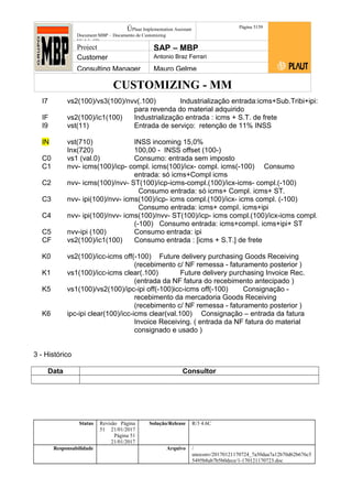 CUSTOMIZING - MM
ÚPlaut Implementation Assistant
Document:MBP – Documento de Customizing
Módulo SD
Página 5159
Project SAP – MBP
Customer Antonio Braz Ferrari
Consulting Manager Mauro Gelme
I7 vs2(100)/vs3(100)/nvv(.100) Industrialização entrada:icms+Sub.Tribi+ipi:
para revenda do material adquirido
IF vs2(100)/ic1(100) Industrialização entrada : icms + S.T. de frete
I9 vst(11) Entrada de serviço: retenção de 11% INSS
IN vst(710) INSS incoming 15,0%
Inx(720) 100,00 - INSS offset (100-)
C0 vs1 (val.0) Consumo: entrada sem imposto
C1 nvv- icms(100)/icp- compl. icms(100)/icx- compl. icms(-100) Consumo
entrada: só icms+Compl icms
C2 nvv- icms(100)/nvv- ST(100)/icp-icms-compl.(100)/icx-icms- compl.(-100)
Consumo entrada: só icms+ Compl. icms+ ST.
C3 nvv- ipi(100)/nvv- icms(100)/icp- icms compl.(100)/icx- icms compl. (-100)
Consumo entrada: icms+ compI. icms+ipi
C4 nvv- ipi(100)/nvv- icms(100)/nvv- ST(100)/icp- icms compl.(100)/icx-icms compl.
(-100) Consumo entrada: icms+compI. icms+ipi+ ST
C5 nvv-ipi (100) Consumo entrada: ipi
CF vs2(100)/ic1(100) Consumo entrada : [icms + S.T.] de frete
K0 vs2(100)/icc-icms off(-100) Future delivery purchasing Goods Receiving
(recebimento c/ NF remessa - faturamento posterior )
K1 vs1(100)/icc-icms clear(.100) Future delivery purchasing Invoice Rec.
(entrada da NF fatura do recebimento antecipado )
K5 vs1(100)/vs2(100)/ipc-ipi off(-100)icc-icms off(-100) Consignação -
recebimento da mercadoria Goods Receiving
(recebimento c/ NF remessa - faturamento posterior )
K6 ipc-ipi clear(100)/icc-icms clear(val.100) Consignação – entrada da fatura
Invoice Receiving. ( entrada da NF fatura do material
consignado e usado )
3 - Histórico
Data Consultor
Status Revisão Página
51 21/01/2017
Página 51
21/01/2017
Solução/Release R/3 4.6C
Responsabilidade Arquivo /
unoconv/20170121170724_7a50daa7a12b70d62b676c5
5495b8ab7b5b0dece/1-170121170723.doc
 